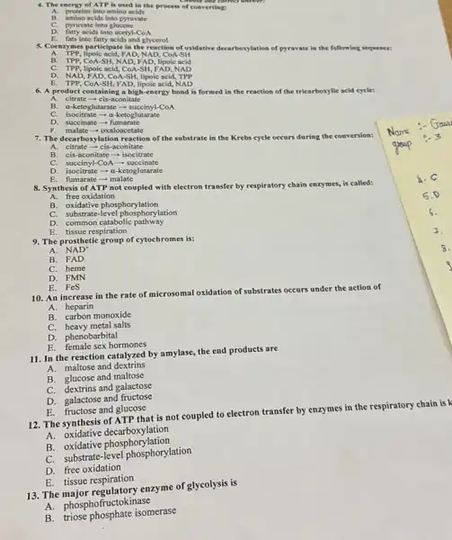 4. The energy of ATP is used in the process of converting:
A. proteins into amino acids
amino acids into pyruvate
C. pyruvate into glucose
D. fatty acids into acetyl -CoA
E. fats into fatty acids and glycerol
5. Coenzymes participate in the reaction of oxidative decarborylation of pyruvate in the e following sequence:
A. TPP, lipoic acid,FAD, NAD, CoA-SH
B. TPP, COA-SH, NAD FAD, lipoic acid
C. TPP, lipoic acid , COA-SH, FAD, NAD
D. NAD, FAD, COA-SH lipoic acid, TPP
E. TPP, CoA-SH, FAD.lipoic acid, NAD
6. A product containing a high-energy bond is formed in the reaction of the tricarboxylic acid cycle:
A. citrate-cis-aconitate
B. a-ketoglutarate - succinyl-CoA
C. isocitrate -a-ketoglutarate
D. succinate-fumarate
7. The decarboxylation reaction of the substrate in the Krebs cycle occurs during the conversion:
A. citrate - cis-aconitate
B. cis-aconitate - isocitrate
C. succinyl-CoA-succinate
D. isocitrate -a-ketoglutarate
E.fumarate - malate
8. Synthesis of ATP not coupled with electron transfer by respiratory chain enzymes, is called:
A. free oxidation
B. oxidative phosphorylation
C. substrate-level phosphorylation
D. common catabolic pathway
E. tissue respiration
9. The prosthetic group of cytochromes is:
A. NAD
B. FAD
C. heme
D. FMN
E. FeS
10. An increase in the rate of microsomal oxidation of substrates occurs under the action of
A. heparin
B. carbon monoxide
C. heavy metal salts
D. phenobarbital
E. female sex hormones
11. In the reaction catalyzed by amylase, the end products are
A.maltose and dextrins
B. glucose and maltose
C. dextrins and galactose
D. galactose and fructose
E. fructose and glucose
12. The synthesis of ATP that is not coupled to electron transfer by enzymes in the respiratory chain is k
A oxidative decarboxylation
A. oxidative phosphorylation
C. substrate-level phosphorylation
D. free oxidation
E. tissue respiration
13. The enzyme of glycolysis is
A. phosphofructokinase
B. triose phosphate isomerase