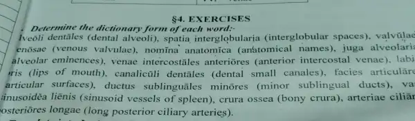 4 EXERCISES
Determine the dictionary form of each word:-
lveōli (dental alveoli), spatia interglobularia (interglobular spaces), valvũlae
enosae (venous valvulae), nomina anatomica (an'atomical names), juga alveolari
alveolar eminences)venae intercostales anteriores (anterior intercostal venae ). labi
ris (lips of mouth), canalicül i dentāles (dental small canales ), facies articulāre
articular surfaces), ductus sublinguāles minores (minor sublingual ducts ), va'
inusoidēa liẽnis (sinusoid vessels of spleen), crura ossea (bony crura), arteriae ciliār
osteriōres longae (long posterior ciliary arteries).
music