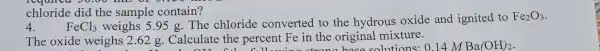 4. FeCl_(3) weighs 5.95 g.The chloride converted to the hydrous oxide and ignited to
Fe_(2)O_(3)
The oxide weighs 2.62 g Calculate the percent Fe in the original mixture.
chloride did the sample contain?