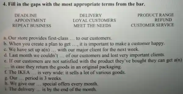 4. Fill in the gaps with the most appropriate terms from the bar.
DEADLINE	DELIVERY	PRODUCT RANGE
APPOIN TMENT	LOYAL . CUSTOMERS	REFUND
REPEAT BUSINESS	MEET THE NEEDS	CUSTOMER SERVICE
a. Our store provides first-class __ to our customers.
b. When you create a plan to get __ it is important to make a customer happy.
c. We have set up a(n) __ with our major client for the next week.
d. Last month we couldn't __ of our customers and lost very important clients.
e. If our customers are not satisfied with the product they've bought they can get a(n)
__ in case they return the goods in an original packaging.
f. The IKEA __ is very wide it sells a lot off various goods.
g. Our __ period is 3 weeks.
h. We give our __ special offers every month.
i. The delivery __ is by the end of the month.