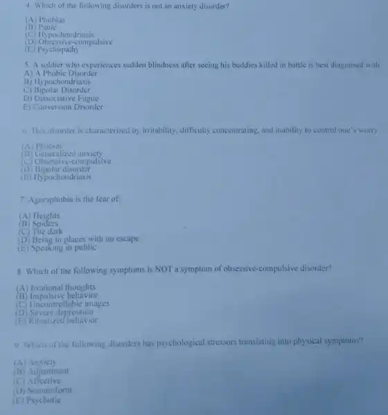 4. Which of the following disorders is not an anxiety disorder?
(A) Phobias
c B) Panic
(C) Hypochondriasis
c compulsive
(E) Psychopathy
5. A soldier who experiences sudden blindness after seeing his buddies killed in battle is best diagnosed with
A) A Phobic Disorder
B)Hypochondriasis
C) Bipolar Disorder
D) Dissociative Fugue
E) Conversion Disorder
6. This disorder is characterized by irritability, difficulty concentrating, and inability to control one's worry.
(A)Phobias
(B) Generalized anxiety
(C) Obsessive -compulsive
(D) Bipolar disorder
(E) Hypochondriasis
7. Agoraphobia is the fear of:
(A) Heights
B Spiders
(C) The dark
(D) Being in places with no escape
(E) Speaking in public
8. Which of the following symptoms is NOT a symptom of obsessive-compulsive disorder?
(A) Irrational thoughts
B Impulsive behavior
(C) Uncontrollable images
(D) Severe depression
(E) Ritualized behavior
9. Which of the following disorders has psychological stressors translating into physical symptoms?
(A) Anxiety
(B) Adjustment
(C)Affective
(D) Somatoform
(E)Psychotic