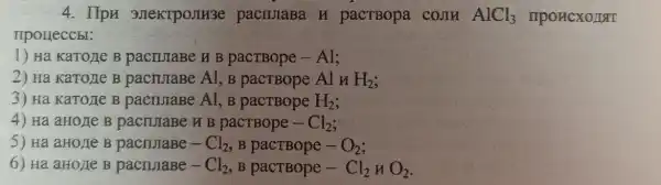 4. IIpn 3)IeKTPOJIM3e pacTBopa cOJH AlCl_(3) IIPOHCXOJIT
upoueccbl:
1) Ha KaTone B pacturaBe H B Al;
2) Ha KaTozle B pacruraBe Al, B pacTBope Al H H_(2)
3) Ha KaTorie B pacruraBe Al, B	H_(2)
4) Ha aHo/le B pacturaBe B pactBope -Cl_(2)
5) Ha aHolle B pacnuaBe - Cl_(2) , B pacTBope -O_(2)
6) Ha aHo/Ie B pacnJaBe - Cl_(2) B	Cl_(2) H O_(2)