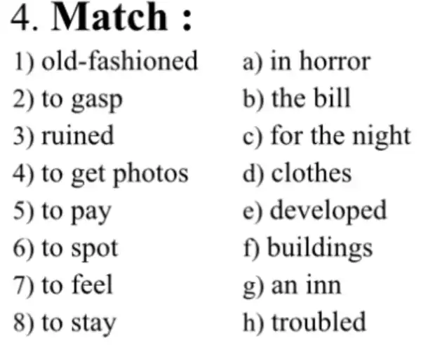 4 . Match :
1) old -fashioned
2) to gasp
3) ruined
4) to get photos
5) to pay
6) to spot
7) to feel
8) to stay
a) in horror
b) the bill
c) for the night
d) clothes
e)developed
f)buildings
g) an inn
h)troubled