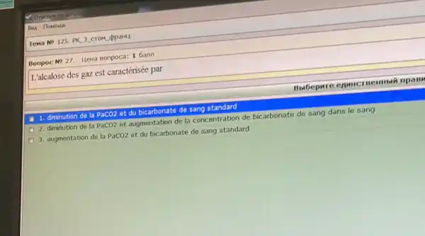 4. Omenire na sonpo
Bun flomoup
Tema NP125. PK 3 CTOM (ppaHL
Bonpoc No 27. Hewa Bonpoca: 1 6ann
L'alcalose des gaz est caractérisée par
Bolbepure CAMHCT Beimbin npany
1. diminution de la PaCO2 et du bicarbonate de sang standard
2. diminution de la PaCO2 et augmentation de la concentration de bicarbonate de sang dans le sang
3. augmentation de la PaCO2 et du bicarbonate de sang standard