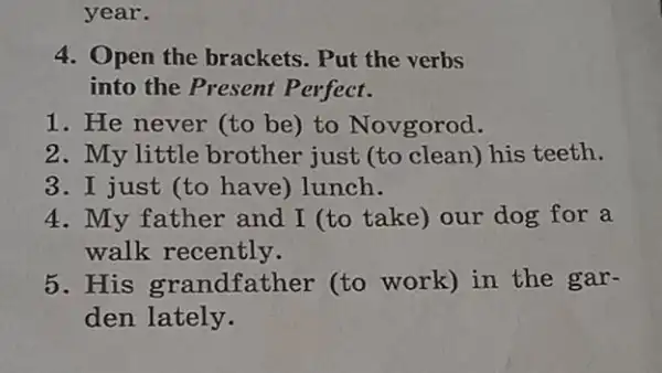 4. Open the brackets . Put the verbs
into the Present Perfect.
1. He never (to be)to Novgorod.
2. My little brother just (to clean) his teeth.
3. I just (to have) lunch.
4. My father and I (to take) our dog for a
walk recently.
5. His grandfather (to work) in the gar-
den lately.