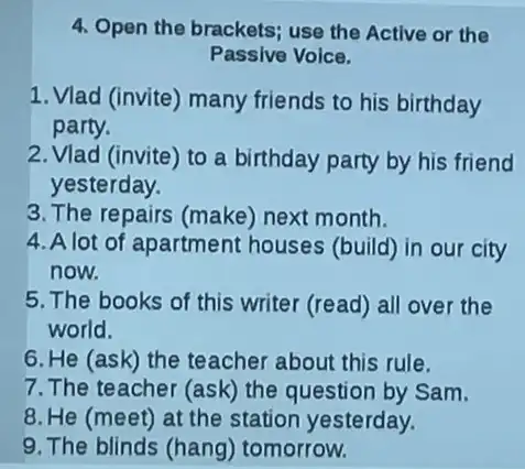 4. Open the brackets; use the Active or the
Passive Voice.
1. Vlad (invite) many friends to his birthday
party.
2. Vlad (invite) to a birthday party by his friend
yesterday.
3. The repairs (make)next month.
4. A lot of apartment houses (build) in our city
now.
5. The books of this writer (read) all over the
world.
6. He (ask) the teacher about this rule.
7. The teacher (ask)the question by Sam.
8. He (meet) at the station yesterday.
9. The blinds (hang)tomorrow.