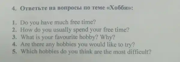 4. OTBeTbTe Hà Bompocbl no reme <<X066m):
1. Do you have much free time?
2.How do you usually spend your free time?
3. What is your favourite hobby ? Why?
4. Are there any hobbies you would like to try?
5. Which hobbies do you think are the most difficult?