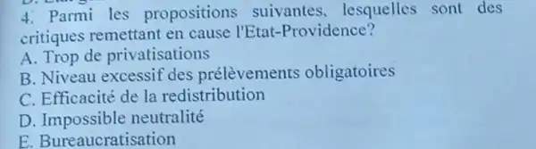 4. Parmi les propositions suivantes . lesquelles sont des
critiques remettant en cause l'Etat -Providence?
A. Trop de privatisations
B. Niveau excessif des prélèvements obligatoires
C. Efficacité de la redistribution
D neutralité
E. Bureaucratisation