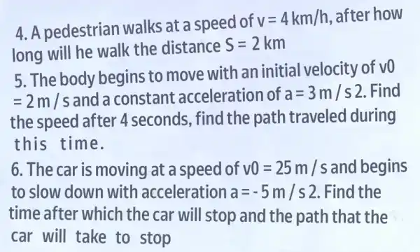 4. A pedestrian walks at a speed of
v=4km/h , after how
long will he walk the distance
S=2 km
5. The body begins to move with an initial velocity of v0
=2m/s and a constant acceleration of a=3m/s2 . Find
the speed after 4 seconds, find the path traveled during
this time.
6. The car is moving at a speed of v0=25m/s and begins
to slow down with acceleration a=-5m/s2 . Find the
time after which the car will stop and the path that the
car will take to stop