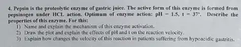 4. Pepsin is the proteolytic enzyme of gastric juice.The active form of this enzyme is formed from
properties of this enzyme.For this:
pepsinogen under HCl, action Optimum of enzyme action: pH=1.5,t=37^circ  Describe the
1) Name and explain the mechanism of this enzyme activation.
2) Draw the plot and explain the effects of pH and ton the reaction velocity.
3) Explain how changes the velocity of this reaction in patients suffering from hypoacidic gastritis.