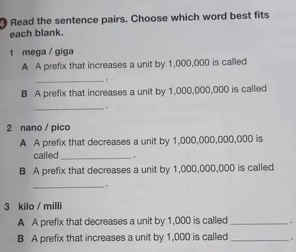 (4) Read the sentence pairs . Choose which word best fits
each blank.
1 mega/giga
A A prefix that increases a unit by 1 ,000,000 is called
__
B A prefix that increases a unit by 1 ,000,000,000 is called
__
2 nano/pico
A A prefix that decreases a unit by 1,000,000,000,000 is
called __
B A prefix that decreases a unit by 1,000,000,000 is called
__
kilo / milli
A A prefix that decreases a unit by 1 ,000 is called __
B A prefix that increases a unit by 1 ,000 is called __