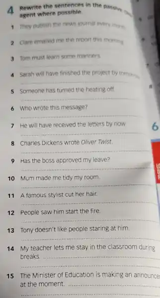 4 Rewrite the sentences in the passive on
agent where possible.
1 They publish the news journal every month
__
__
3 Tom must learn some manners.
__
Sarah	tomorrow
__
Someone
__
6 Who wrote this message?
__
7 He will have received the letters by now.
__
8 Charles Dickens wrote Oliver Twist.
__
9 Has the boss approved my leave?
__
10 Mum made me tidy my room.
__
11 A famous stylist cut her hair.
__
12 People saw him start the fire.
__
13 Tony doesn't like people staring at him.
__
14 My teacher lets me stay in the classroom during
__
breaks
8
15 The Minister of Education is making an announcer
at the moment
__