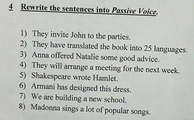 4 Rewrite the sentences into Passive Voice.
1) They invite John to the parties.
2) They have translated the book into 25 languages.
3) Anna offered Natalie some good advice.
4) They will arrange a meeting for the next week.
5) Shakespeare wrote Hamlet.
6) Armani has designed this dress.
7) We are building a new school.
8) Madonna sings a lot of popular songs.