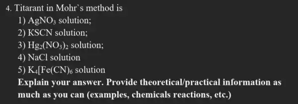 4. Titarant in Mohr 's method is
1) AgNO_(3) solution;
2) KSCN solution:
3) Hg_(2)(NO_(3))_(2) solution;
4) NaCl solution
5) K_(4)[Fe(CN)_(6) solution
Explain your answer. Provide theoretical/practical information as
much as you can (examples,, chemicals reactions, etc.)