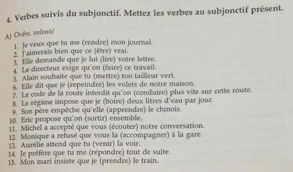 4. Verbes suivis du subjonctif. Mettez les verbes au subjonctif présent.
A) Ordre, volonté
1. Je veux que tu me (rendre) mon journal.
2. J'aimerais bien que ce (être) vrai.
3. Elle demande que je lui (lire) votre lettre.
4. Le directeur exige qu'on (faire) ce travaii.
5. Alain souhaite que tu (mettre) ton tailleur vert.
6. Elle dit que je (repeindre) les volets de notre maison.
7. Le code de la route interdit qu'on (conduire) plus vite sur cette route.
8. Le régime impose que je (boire) deux litres d'eau par jour.
9. Son père empêche qu'elle (apprendre) le chinois.
10. Eric propose qu 'on (sortir) ensemble.
11. Michel a accepté que vous (écouter notre conversation.
12. Monique a refusé que vous la (accompagner) à la gare.
13. Aurélie attend que tu (venir) la voir.
14. Je préfère que tu me (répondre) tout de suite.
15. Mon mari insiste que je (prendre) le train.