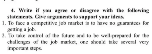 4. Write if you agree or disagree with the following
statements. Give arguments to support your ideas.
1. To face a competitive job market is to have no guarantees for
getting a job.
2. To take control of the future and to be well-prepared for the
challenges of the job market, one should take several very
important steps.