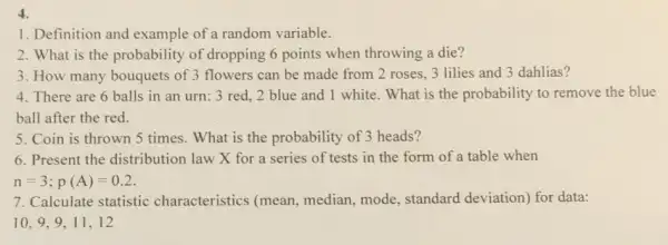 4.
1. Definition and example of a random variable.
2. What is the probability of dropping 6 points when throwing a die?
3. How many bouquets of 3 flowers can be made from 2 roses 3 lilies and 3 dahlias?
4. There are 6 balls in an urn: 3 red, 2 blue and 1 white. What is the probability to remove the blue
ball after the red.
5. Coin is thrown 5 times. What is the probability of 3 heads?
6. Present the distribution law X for a series of tests in the form of a table when
n=3;p(A)=0.2
7. Calculate statistic characteristics (mean median, mode, standard deviation) for data: