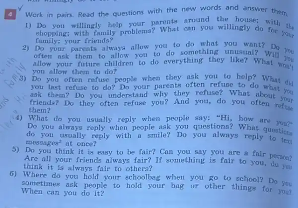 4
1) Do you willingly help parents around the house; with the
shopping; with family problems? What can you willingly do for your
family;your friends?
2) Do your parents always allow you to do what you want?Do you
often ask them to allow you to do something unusual?was you
allow your future children to do everything they like? What'll you
you allow them to do?
3) Do you often refuse people when they ask you to help? What did
you last refuse to do? Do your parents often refuse to do what did
ask them? Do you understand why they refuse? What about you
friends? Do they often refuse you? And you do you often refuse
them?
(4) What do you usually reply when people say:"Hi, how are you?"
Do you always reply when people ask you questions? What questions
do you usually reply with a smile?Do you always reply to text
messages^2 at once?
5) Do you think it is easy to be fair? Can you say you are a fair person?
Are all your friends always fair? If something is fair to you do son?
think it is always fair to others?
6) Where do you hold your schoolbag when you go to school?Do you
When can you do it?
sometimes ask people to hold your bag or other things for you?
Work in pairs. Read the questions with the new words and answer them.