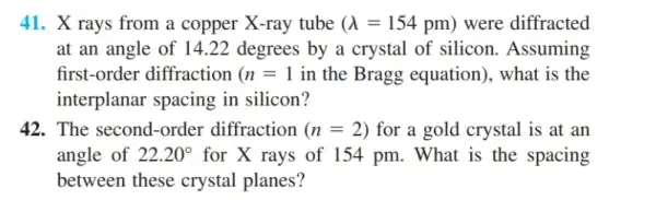 41. X rays from a copper X-ray tube (lambda =154pm) were diffracted
at an angle of 14.22 degrees by a crystal of silicon . Assuming
first-order diffraction (n=1 in the Bragg equation). what is the
interplanar spacing in silicon?
42. The second-order diffraction (n=2) for a gold crystal is at an
angle of 22.20^circ  for X rays of 154 pm. What is the spacing
between these crystal planes?