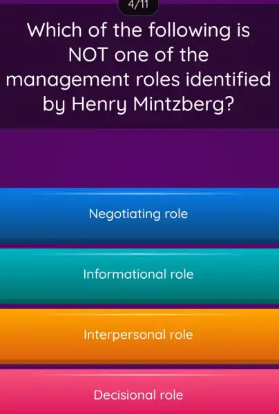 4/11
Which of the following is
NOT on e of the
mana gement roles iden tified
by Henry Mintzberg?
Negotiating role
Informational role
Interpersonal role
Decisional role