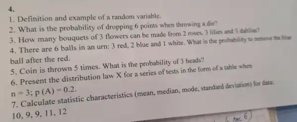 4.
1.Definition and example of a random variable.
2. What is the probability of dropping 6 points when throwing a die?
3. How many of 3 flowers can be made from 2 roses, 3 lilies and 3 dahlias?
4. There are 6 balls in an urn: 3 red, 2 blue and 1 white. What is the probability to remove the blue
ball after the red.
5. Coin is thrown 5 times.What is the probability of 3 heads?
6. Present the distribution law X for a series of tests in the form of a table when
n=3;p(A)=0.2
7 . Calculate statistic characteristics (mean,median,mode . standard deviation) for data:
10,9,9,11,12