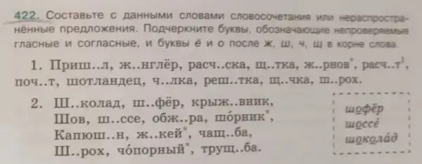 422. CocraBbTe c AaHHbIMM Cnosamn WNM Hepacnpoctpa-
HēHHble npennoxeHua . HonyepkHuTe 6yKBb!, 0603Havaroune Hen pose DReN wbile
rnacHble n cornachble, n 6yKBb eno nocne X, UI, 4, u| 8 KOpHe Cnosa.
1. IIpum.. JI , XK..HTJIếp, pacy ..CKa, III..TKa, x ..pHOB', pacy.. pi ^1
nou...T ...IKa, pem..TKa, m ...4Ka, III ..pox.
2. III..KOJIaJ, III ...pếp, Kpb[XK..BHKK,
uopep
uoccé
wokonáo
IIIOB, III..cce , o6x...pa, mópHHK',
Kamom..H, X ..KeH , qam..6a,
III..pox , vómopHbl* , Tpym ..6a.