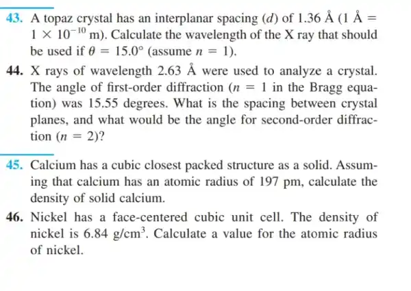 43. A topaz crystal has an interplanar spacing (d) of 1.36stackrel (circ )(A) (1stackrel (circ )(A)=
1times 10^-10m ). Calculate the wavelength of the X ray that should
be used if Theta =15.0^circ  (assume n=1
44. X rays of wavelength 2.63stackrel (circ )(A) were used to analyze a crystal.
The angle of first -order diffraction (n=1 in the Bragg equa-
tion) was 1555 degrees. What is the spacing between crystal
planes, and what would be the angle for second-order diffrac-
tion (n=2)
45. Calcium has a cubic closest packed structure as a solid . Assum-
ing that calcium has an atomic radius of 197 pm, calculate the
density of solid calcium.
46. Nickel has a face-centered cubic unit cell. The density of
nickel is 6.84g/cm^3 . Calculate a value for the atomic radius
of nickel.