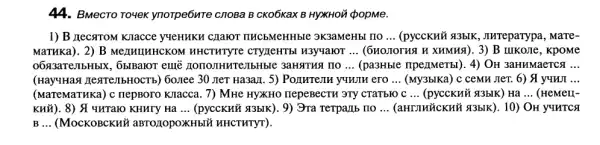 44. BMecTo To4eK ynorpe6nTe cnoBa B CKO6KaX B HYXHOủ ¿popMe.
1) B LIecaroM Knacce yyeHMKH CHaIOT TIKCBMeHHbIe 3K3aMeHbl HO __ (pycckHủ #3bIK , Jureparypa, MaTe-
MaTHKa). 2) B MenHuHHCKOM HHCTWTYTE CTYLEHTEL H3yyaloT __	B IIIKOJIe, KpoMe
06×3aTeJIbHbIX, 6b]Ba101 eme nononHure/IbHble 3aHATHA HO __ (pa3Hble npenmerbl). 4)OH 3aHHMaeTCA __
(Hay'Hax TesTellbHOCTb)) 60.ree 30 JIeT Ha3aHI . 5) POLIHTEJIH y4HTH ero __ (My3blKa) c ceMH JIeT.6)  y4HJI __
(MaTeMaTHKa) c nepBoro KITacca. 7) MHe HYXHO IIepeBeCTH 3Ty CTATBNO C __ (pycckuủ q3bIK) Ha __ (HeMeLL-
KHử). 8) A IMTaro KHHTY Hà __ (pycckwi #blk). 9) 3ra Terparb IIO __	OH YYHTCA
__ (MocKOBCKHY aBTO10pOXKHbIX HHCTHTYT).