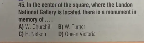 45. In the center of the square , where the London
National Gallery is located, there is a monument in
memory of . __
A) W. Churchill
B) W. Turner
C) H. Nelson
D) Queen Victoria