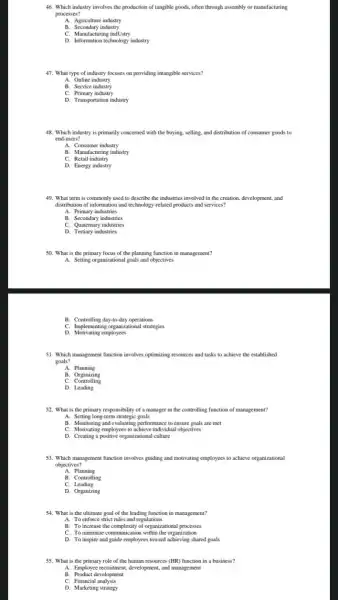 46. Which industry involves the production of tangible goods, often through assembly or manufacturing
processes?
A. Agriculture industry
B. Secondary industry
C. Manufacturing indUstry
D. Information technology industry
47. What type of industry focuses on providing intangible services?
A. Online industry
B. Service industry
C. Primary industry
D. Transportation industry
48. Which industry is primarily concerned with the buying, selling, and distribution of consumer goods to
end-users?
A. Consumer industry
B. Manufacturing industry
C. Retail industry
D. Energy industry
49. What term is commonly used to describe the industries involved in the creation, development, and
distribution of information and technology-related products and services?
A. Primary industries
B. Secondary industries
C. Quatemary industries
D. Tertiary industries
50. What is the primary focus of the planning function in management?
A. Setting organizational goals and objectives
C. Implementing organizational strategies
D. Motivating employees
51. Which management function involves optimizing resources and tasks to achieve the established
goals?
A. Planning
B. Organizing
C Controlling
D. Leading
52. What is the primary responsibility of a manager in the controlling function of management?
A. Setting long-term strategic goals
B. Monitoring and evaluating performance to ensure goals are met
C. Motivating employees to achieve individual objectives
D. Creating a positive organizational culture
53. Which management function involves guiding and motivating employees to achieve organizational
objectives?
A. Planning
B. Controlling
C.Leading
D. Organizing
54. What is the ultimate goal of the leading function in management?
A. To enforce strict rules and regulations
B. To increase the of organizational processes
D. To inspire and guide employees toward achieving shared goals
55. What is the primary role of the human resources (HR) function in a business?
A. Employee recnuitment, development and management
B. Product development
C. Financial analysis
D. Marketing strategy
