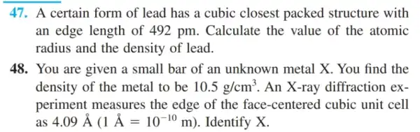 47. A certain form of lead has a cubic closest packed structure with
an edge length of 492 pm. Calculate the value of the atomic
radius and the density of lead.
48. You are given a small bar of an unknown metal X. You find the
density of the metal to be 10.5g/cm^3 . An X-ray diffraction ex-
periment measures the edge of the face-centered . cubic unit cell
as 4.09hat (A)(1hat (A)=10^-10m) . Identify X.