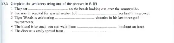 47.3 Complete the sentences using one of the phrases in E. (E)
1 They sat __ on the bench looking out over the countryside.
2. She was in hospital for several weeks but __ her health improved.
3 Tiger Woods is celebrating ...... __ victories in his last three golf
tournaments.
4 The island is so small you can walk from __ in about an hour.
5 The disease is easily spread from __