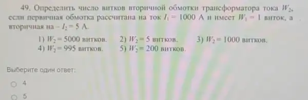 49. Oripenentitib "HICTO BHTKOB BTOpHIIION 06MOTKH TpancépopM aropa Toka W_(2)
o6MOTKa paccullrrana Ha TOK I_(1)=1000A II HMCCT W_(1)=1BHTOK , a
BTOpH4Has Ha-I_(2)=5A
1) W_(2)=5000BHTKOB
2) W_(2)=5BHTKOB
3) W_(2)=1000BHTKOB
4) W_(2)=995BHTKOB
5) W_(2)=200BHTKOB
Bbi6epure opuH orger:
4
5