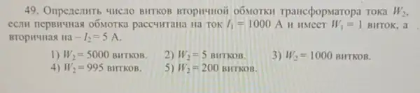 49. Oriperientrt 4HC.10 BHTKOB BTOPH4HOH 0ÓMOTKH TpaHccpopMa Topa TOKa W_(2)
CCIIH nepBHYHas 0ÓMOTKa paccumrana Ha TOK I_(1)=1000A H HMCCT W_(1)=1 BHTOK , a
BTOPH4Ha8 Ha -I_(2)=5A
1) W_(2)=5000BHTKOB
2) W_(2)=5BHTKOB
3) W_(2)=1000BHTKOB
4) W_(2)=995 BHTKOB
5) W_(2)=200BHTKOB