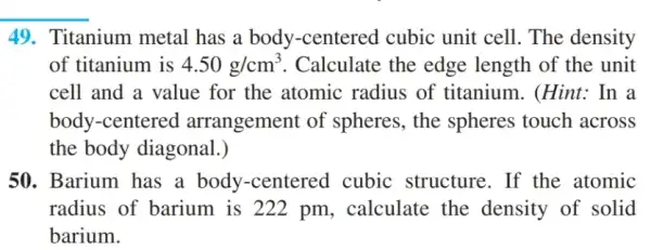 49. Titanium metal has a body -centered cubic unit cell. The density
of titanium is 4.50g/cm^3 . Calculate the edge length of the unit
cell and a value for the atomic radius of titanium . (Hint: In a
body-centered arrangement of spheres, the spheres touch across
the body diagonal . )
50. Barium has a body-centered cubic structure . If the atomic
radius of barium is 222 pm , calculate the density of solid
barium.