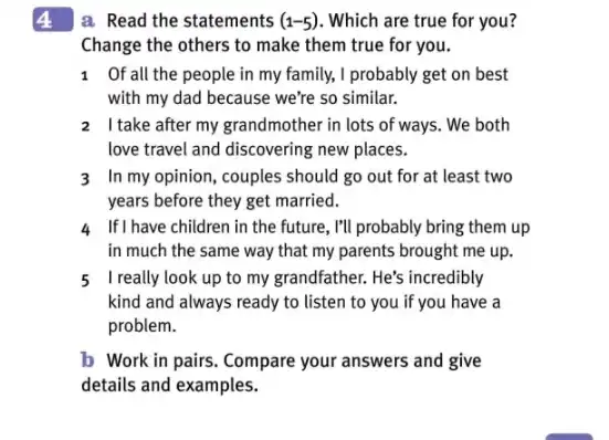 4
a Read the statements (1-5) . Which are true for you?
Change the others to make them true for you.
1 Of all the people in my family, I probably get on best
with my dad because we're so similar.
2 Itake after my grandmother in lots of ways. We both
love travel and discovering new places.
3 In my opinion, couples should go out for at least two
years before they get married.
4 If I have children in the future, I'll probably bring them up
in much the same way that my parents brought me up.
5 I really look up to my grandfather. He's incredibly
kind and always ready to listen to you if you have a
problem.
b Work in pairs . Compare your answers and give
details and examples.