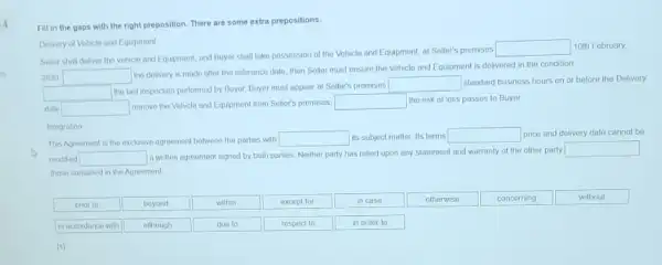 4
Fill in the gaps with the right preposition There are some extra prepositions.
Delvery of Vehicle and Equipment
Seller shall deliver the vehicle and Equipment, and Buyer shall take possession of the Vohiclo and Equipment, at Seller's premises
square  10th February.
2020 square 
the delivery is made after the reference date then Soller must ensure the Vehicle and Equipment is delivered in the condition
square 
the last inspoction porformed by Buyer. Buyer must appear at Seller's premises
square  standard business hours on or before the Delivery
date square  remove the Vohicle and Equipment from Seller's promises, square  the risk of loss passes to Buyer.
Integration
This Agreement is the exclusive agreement botween the parties with square  its subject matter. Its terms square  price and dolivery dato cannot be
modified square 
a written agreement signed by both parties. Neither party has relied upon any statement and warranty of the other party
square 
those contained in the Agreement
prior to
beyond
except for
in case
otherwise
concerning
without
in accordance with
due to
respect to
in order to