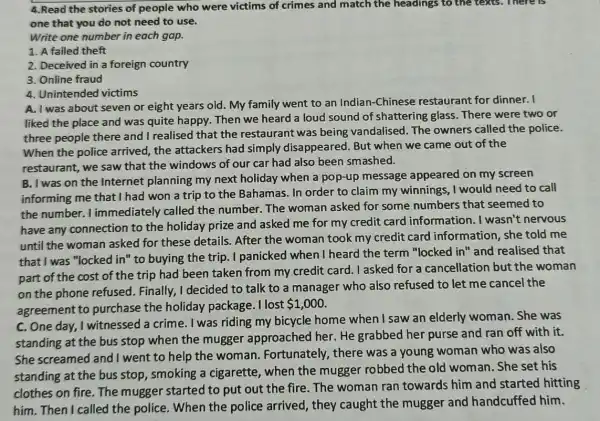 4.Read the stories of people who were victims of crimes and match the headings to the texts. There is
one that you do not need to use.
Write one number in each gap.
1. A failed theft
2. Deceived in a foreign country
3. Online fraud
4. Unintended victims
A. I was about seven or eight years old. My family went to an Indian-Chinese restaurant for dinner. I
liked the place and was quite happy. Then we heard a loud sound of shattering glass. There were two or
three people there and I realised that the restaurant was being vandalised. The owners called the police.
When the police arrived, the attackers had simply disa ppeared. But when we came out of the
restaurant, we saw that the windows of our car had also been smashed.
B. I was on the Internet planning my next holiday when a pop-up message appeared on my screen
informing me that I had won a trip to the Bahamas. In order to claim my winnings, I would need to call
the number. I immediately called the number. The woman asked for some numbers that seemed to
have any connection to the holiday prize and asked me for my credit card information. I wasn't nervous
until the woman asked for these details. After the woman took my credit card information, she told me
that I was "locked in " to buying the trip I panicked when I heard the term "locked in" and realised that
part of the cost of the trip had been taken from my credit card. I asked for a cancellation but the woman
on the phone refused . Finally, I decided to talk to a manager who also refused to let me cancel the
agreement to purchase the holiday package. I lost
 1,000
C. One day, I witnessed a crime. I was riding my bicycle home when I saw an elderly woman. She was
standing at the bus stop when the mugger approached her. He grabbed her purse and ran off with it.
She screamed and I went to help the woman. Fortunately , there was a young woman who was also
standing at the bus stop, smoking a cigarette, when the mugger robbed the old woman. She set his
clothes on fire. The mugger started to put out the fire . The woman ran towards him and started hitting
him. Then I called the police. When the police arrived, they caught the mugger and handcuffed him.