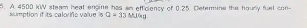 5. A 4500 kW steam heat engine has an efficiency of 025. Determine the hourly fuel con-
sumption if its calorific value is Q=33MJ/kg