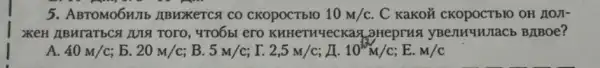 5. ABTOMO6H/Ib ABWXETCSI CO CKOpOCTbIO 10m/c . C KaKoủ OH AOJI-
XKEH ABHraTbC& ZUIS TOTO, 4TOÓbI ero KHHeTHYeCKas _3HeprHs yBenHuWIaCb BJBOe?
A. 40m/c b. 20m/c; B. 5m/c r. 2,5m/c; A. 10^1/2M/C E. M/C