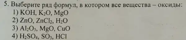 5. Bbl6epure pan popMy.I, B KOTOPOM BCe BelllecTBa -OKCH/1bl:
1) KOH, K_(2)O
2) ZnO, ZnCl_(2),H_(2)O
3) Al_(2)O_(3) , MgO, CuO
4) H_(2)SO_(4),SO_(3) HCl