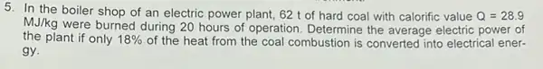 5. In the boiler shop of an electric power plant, 62 t of hard coal with calorific value Q=28.9
MJ/kg
were burned during 20 hours of operation. Determine the average electric power of
the plant if only 18%  of the heat from the coal combustion is converted into electrical ener-
gy.