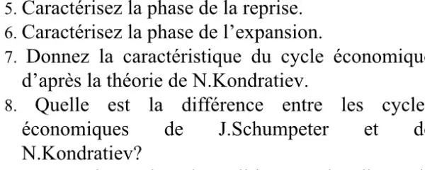 5. Caractérisez la phase de la reprise.
6. Caractérisez la phase de l'expansion.
7. Donnez la caractéristique du cycle économiqu
d'après la théorie de N.Kondratiev.
8. Quelle est la différence entre les cycle
économiques de J.Schumpeter et d
N.Kondratiev?