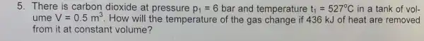 5. There is carbon dioxide at pressure p_(1)=6 bar and temperature t_(1)=527^circ C in a tank of vol-
ume V=0.5m^3 . How will the temperature of the gas change if 436 kJ of heat are removed
from it at constant volume?