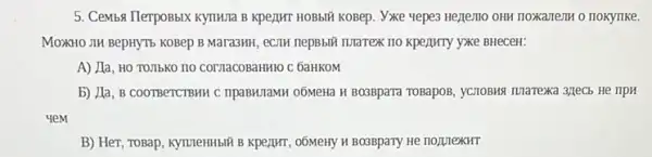 5. Cemba IlerpoBbix KynH1Ia B KPeZIMT HOBbIT KOBep . Vixe yepes Hezemo OHH noxament o nokyllke.
MOXHO JIH BepHYT5 KOBep B Mara3MH, eCJIH nepBbili maTex no kpeijinTy yxe BHeceH:
A) Lla, HO TOJIbKO no cornacobaHMO C GaHKOM
b) Jla, B COOTBeTCTBHH C npaBHITaMH 06MeHa H BO3Bpara ToBapoB, yCIOBMS TUTarexa 3/TeCb He IIPH
yeM
B) Her, ToBap, kymeHHbII B KpezIHT, 06MeHy H BO3BpaTy He noprexHT