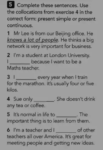 5 Complete these sentences . Use
the collocations from exercise 4 in the
correct form: present simple or present
continuous.
1 Mr Lee is from our Beijing office. He
knows a lot of people. He thinks a big
network is very important for business.
2. I'm a student at London University.
I __ because I want to be a
Maths teacher.
__ every year when I train
for the marathon. It's usually four or five
kilos.
4. Sue only __ . She doesn't drink
any tea or coffee.
5 It's normal in life to __ . The
important thing is to learn from them.
6. I'm a teacher and I __ of other