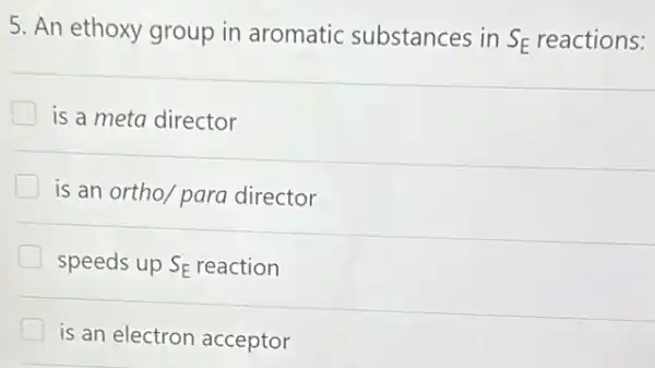 5. An ethoxy group in aromatic substances in S_(E) reactions:
is a meta director
is an ortho/ para director
speeds up S_(E) reaction
is an electron acceptor