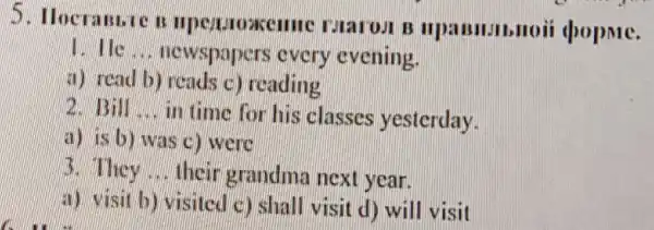 5. Hocramic n Marost B popme.
__ newspapers every evening.
a) read b) reads c) reading
B. 13.11 __ in time for his classes yesterday.
a) is b) was C. were
3. They __ their grandma next year.
a) visit b)visited c) shall visit d) will visit