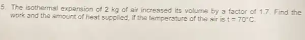 5. The isothermal expansion of 2 kg of air increased its volume by a factor of 1.7 Find the
work and the amount of heat supplied, if the temperature of the air is t=70^circ C