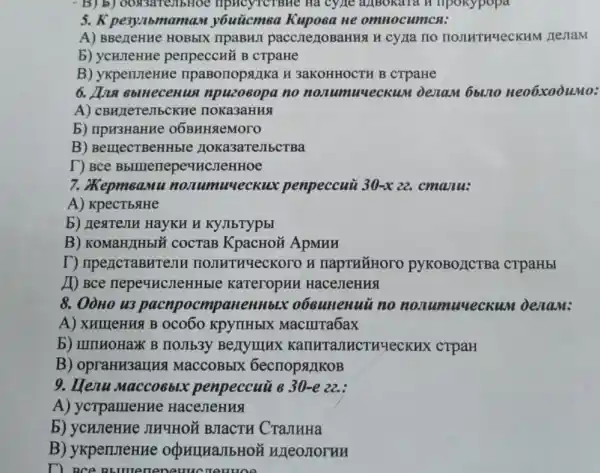 5. K pe3y,lbn tamas y6uticmea Kupoea He omnocumca:
A) BBezeHHe HOBbIX ripaBHJI paccJIC 2/10BaHHA H cy/1a no HOJIHTH4eCKHM nesiam
b) ycurlenne penpeccHỗ B CTpaHe
B) ykpenneHHe npaBorropalika H 3aKOHHOCTH B crpaHe
6. Juna 6blnecenua npuzoeopa no nonumuveckum DezaM 6blno Heo6xooumo:
A) CBHzleTeJIbCR He noka3aHHSI
b) npH3HaHHe 06BHHSleMoro
B) BenjecTBeHHble HOKa3aTeJIbCTBa
T) Bce Bbllllenepe4HCJeHHOe
7. XepmeaMu nonumuyeckux penpeccuù 30-x 22. cmanu:
A) KpecTbsiHe
b) HexteJIH HayKH H KYJIbTypbI
B) KOMaH/IHbIM COCTaB KpacHOH ApMHH
T) npencraBH1 enH TIOJIHTHYeCKOTO H napTHYHOOO pyKoBOLICTBa crpaHbI
11) Bce nepe4HCJIeHHble KateropHH HaceJIeHHS
8. Oòno u3 pacnpocmpaneHH bix o6cunenuũ no nonumuueck um denam:
A) XHIIIỆHH4 B 0co60 KpyrlHbIX Macurra6ax
b) IIIIIHOHaXK B noJIb3y Benyunux MHCTHYeCKHX crpaH
B) opraHM3arlH & MacCOBbIX 6ecrropsLIKOB
9. Henu maccoeblx penpeccui 8 30-e 22. :
A) ycrpameHHe HaceJIeHHS
b) ycunenne JIHYHO BJIaCTH CraJIHHa
B) ykpenmeHHe OQHIHAJIbHOH WLeOJOYHH
D. Bce BE